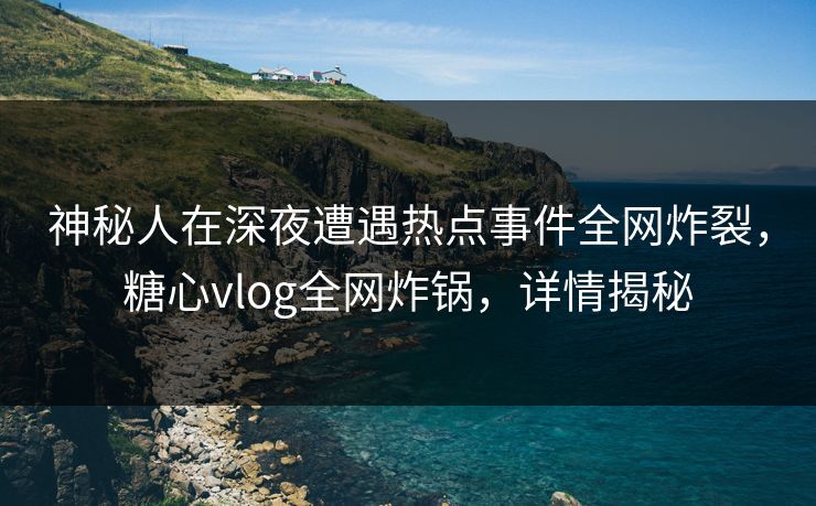 神秘人在深夜遭遇热点事件全网炸裂，糖心vlog全网炸锅，详情揭秘