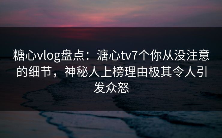 糖心vlog盘点：溏心tv7个你从没注意的细节，神秘人上榜理由极其令人引发众怒