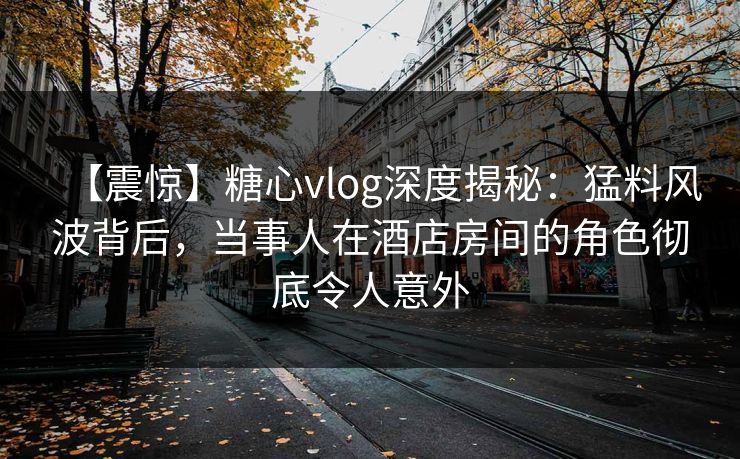 【震惊】糖心vlog深度揭秘:猛料风波背后,当事人在酒店房间的角色彻底令人意外 第1张 【震惊】糖心vlog深度揭秘:猛料风波背后,当事人在酒店房间的角色彻底令人意外 第1张