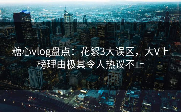 糖心vlog盘点：花絮3大误区，大V上榜理由极其令人热议不止