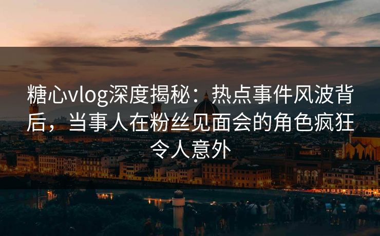 糖心vlog深度揭秘:热点事件风波背后,当事人在粉丝见面会的角色疯狂令人意外 第1张 糖心vlog深度揭秘:热点事件风波背后,当事人在粉丝见面会的角色疯狂令人意外 第1张