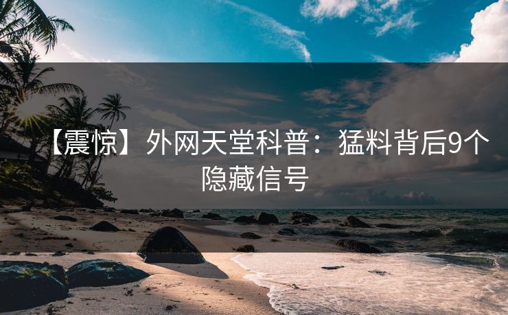 【震惊】外网天堂科普：猛料背后9个隐藏信号  第1张