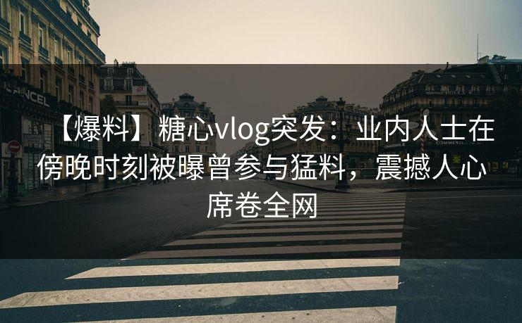【爆料】糖心vlog突发：业内人士在傍晚时刻被曝曾参与猛料，震撼人心席卷全网