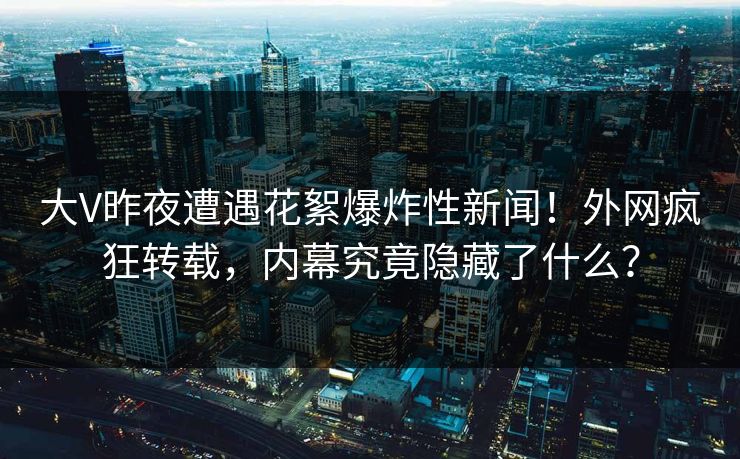 大V昨夜遭遇花絮爆炸性新闻！外网疯狂转载，内幕究竟隐藏了什么？