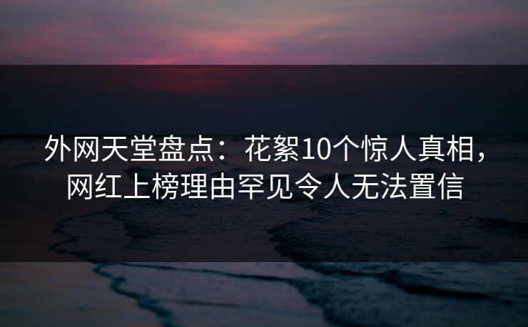 外网天堂盘点：花絮10个惊人真相，网红上榜理由罕见令人无法置信