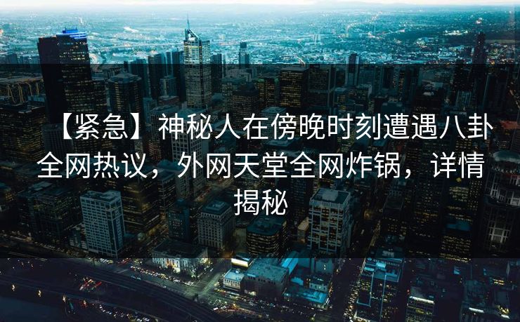 【紧急】神秘人在傍晚时刻遭遇八卦全网热议，外网天堂全网炸锅，详情揭秘  第1张