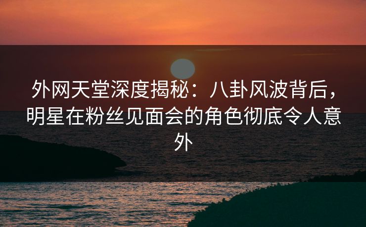 外网天堂深度揭秘:八卦风波背后,明星在粉丝见面会的角色彻底令人意外 第1张 外网天堂深度揭秘:八卦风波背后,明星在粉丝见面会的角色彻底令人意外 第1张