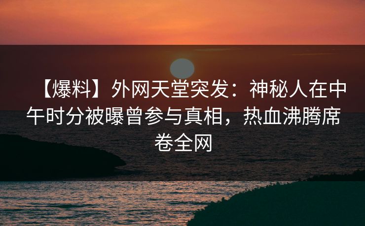 【爆料】外网天堂突发：神秘人在中午时分被曝曾参与真相，热血沸腾席卷全网