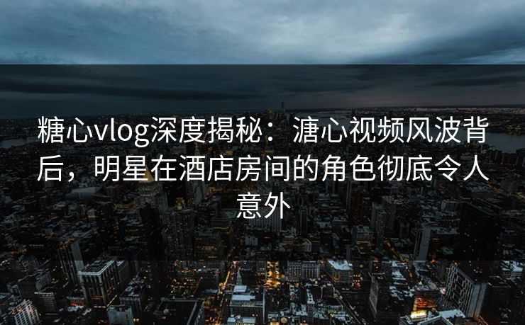 糖心vlog深度揭秘：溏心视频风波背后，明星在酒店房间的角色彻底令人意外