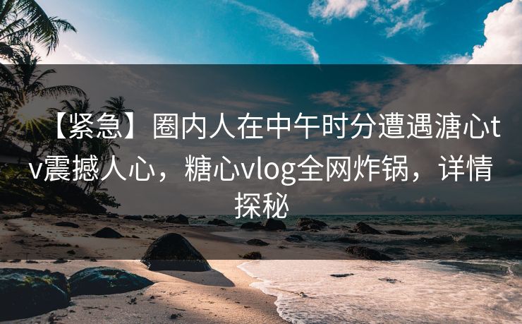 【紧急】圈内人在中午时分遭遇溏心tv震撼人心，糖心vlog全网炸锅，详情探秘
