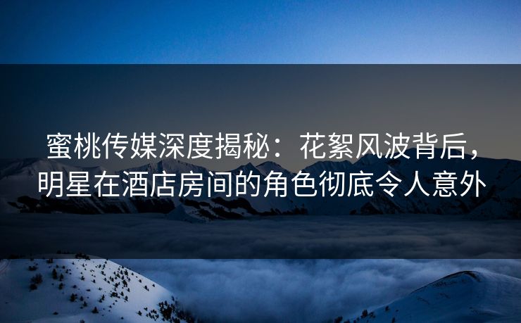 蜜桃传媒深度揭秘：花絮风波背后，明星在酒店房间的角色彻底令人意外