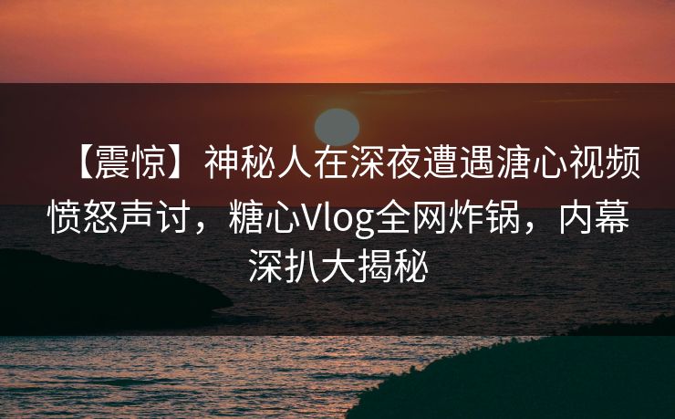 【震惊】神秘人在深夜遭遇溏心视频愤怒声讨，糖心Vlog全网炸锅，内幕深扒大揭秘  第1张