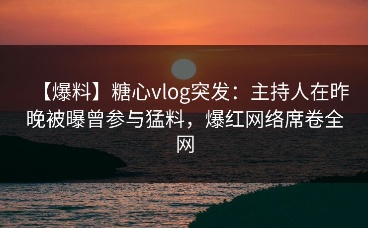 【爆料】糖心vlog突发：主持人在昨晚被曝曾参与猛料，爆红网络席卷全网