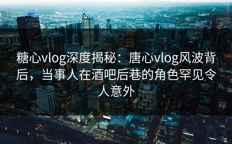 糖心vlog深度揭秘：唐心vlog风波背后，当事人在酒吧后巷的角色罕见令人意外