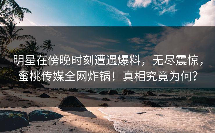 明星在傍晚时刻遭遇爆料，无尽震惊，蜜桃传媒全网炸锅！真相究竟为何？