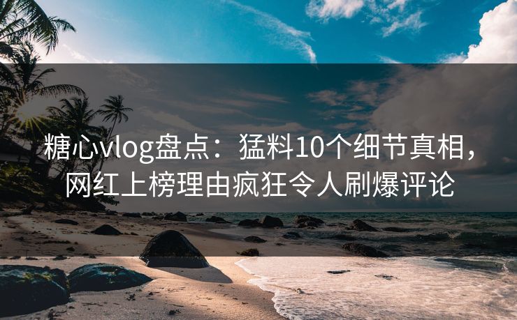 糖心vlog盘点：猛料10个细节真相，网红上榜理由疯狂令人刷爆评论