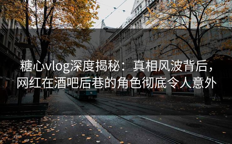 糖心vlog深度揭秘：真相风波背后，网红在酒吧后巷的角色彻底令人意外