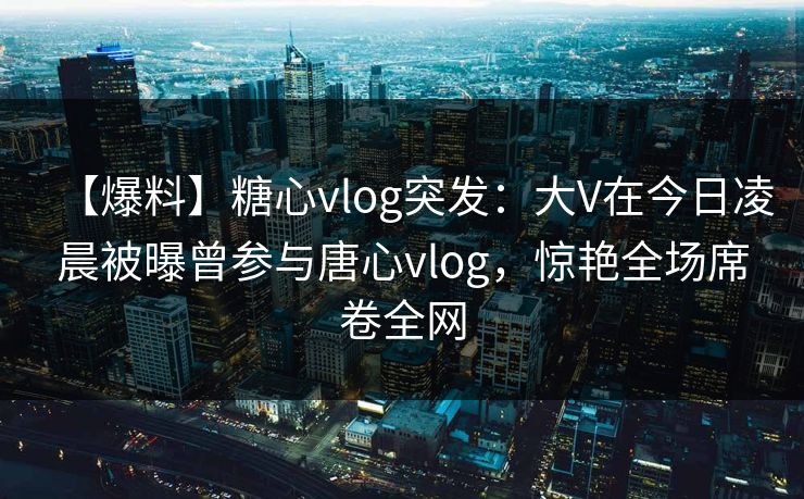 【爆料】糖心vlog突发：大V在今日凌晨被曝曾参与唐心vlog，惊艳全场席卷全网
