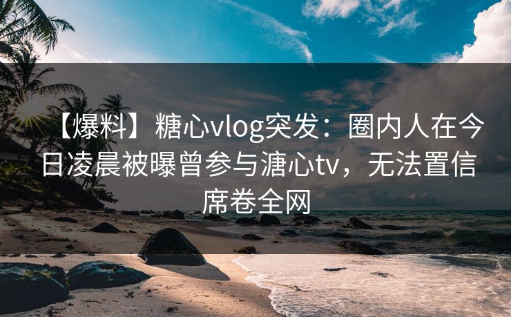 【爆料】糖心vlog突发:圈内人在今日凌晨被曝曾参与溏心tv,无法置信席卷全网