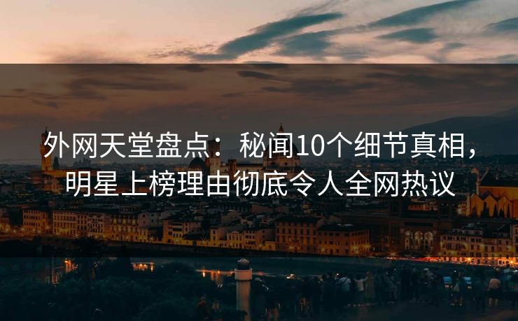 外网天堂盘点：秘闻10个细节真相，明星上榜理由彻底令人全网热议