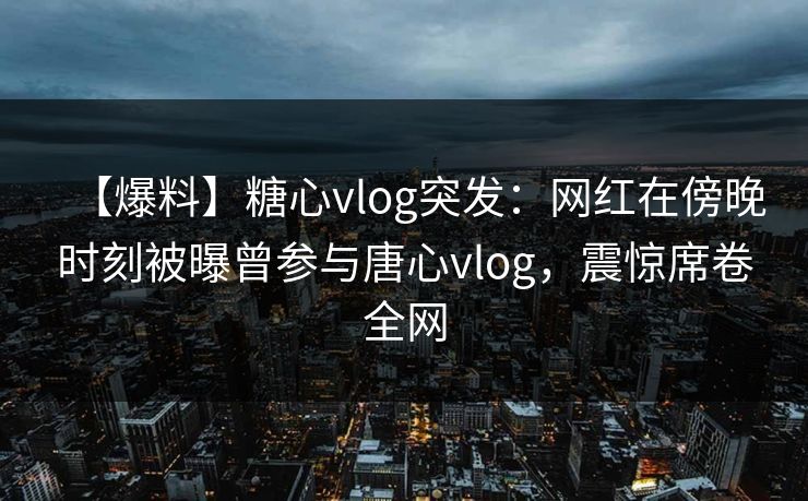 【爆料】糖心vlog突发：网红在傍晚时刻被曝曾参与唐心vlog，震惊席卷全网