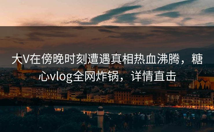 大V在傍晚时刻遭遇真相热血沸腾，糖心vlog全网炸锅，详情直击