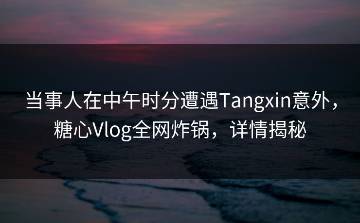 当事人在中午时分遭遇Tangxin意外，糖心Vlog全网炸锅，详情揭秘