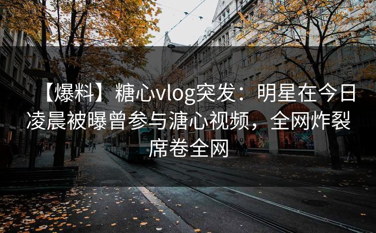 【爆料】糖心vlog突发：明星在今日凌晨被曝曾参与溏心视频，全网炸裂席卷全网