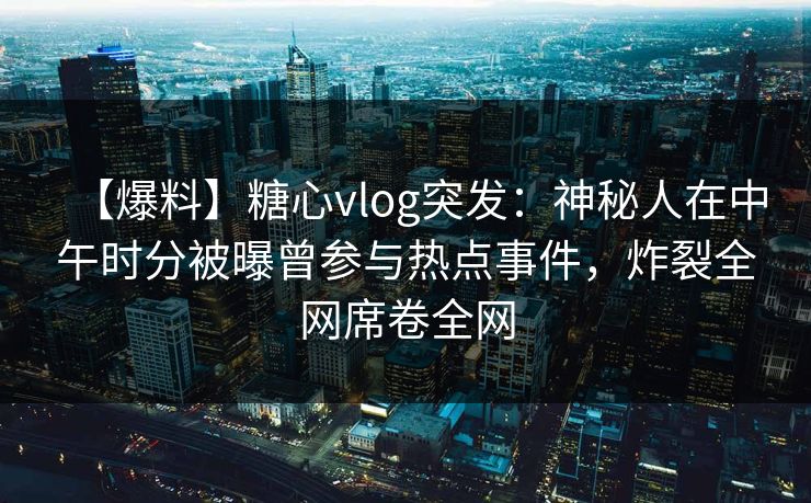 【爆料】糖心vlog突发：神秘人在中午时分被曝曾参与热点事件，炸裂全网席卷全网