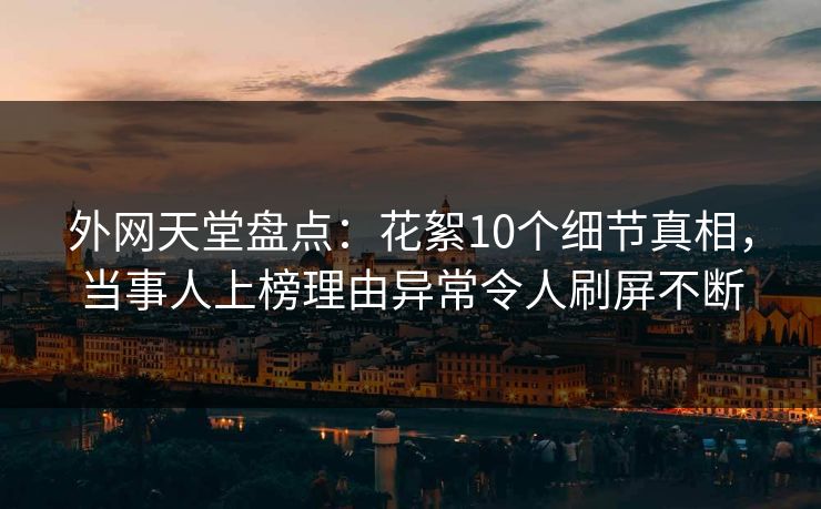外网天堂盘点：花絮10个细节真相，当事人上榜理由异常令人刷屏不断