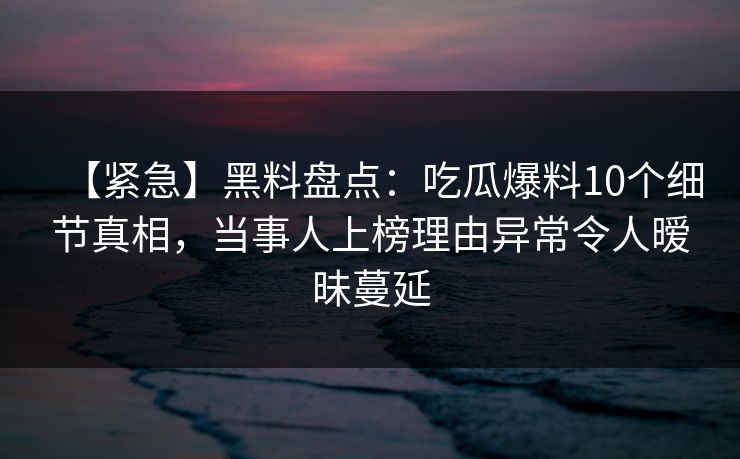 【紧急】黑料盘点：吃瓜爆料10个细节真相，当事人上榜理由异常令人暧昧蔓延