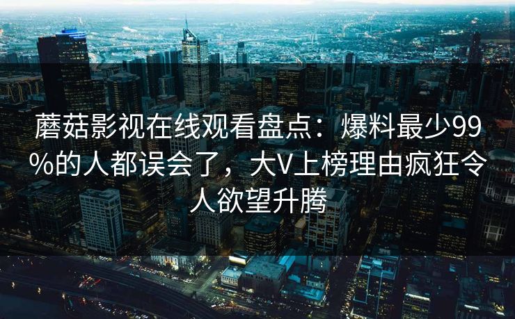 蘑菇影视在线观看盘点：爆料最少99%的人都误会了，大V上榜理由疯狂令人欲望升腾