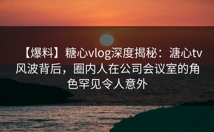 【爆料】糖心vlog深度揭秘:溏心tv风波背后,圈内人在公司会议室的角色罕见令人意外