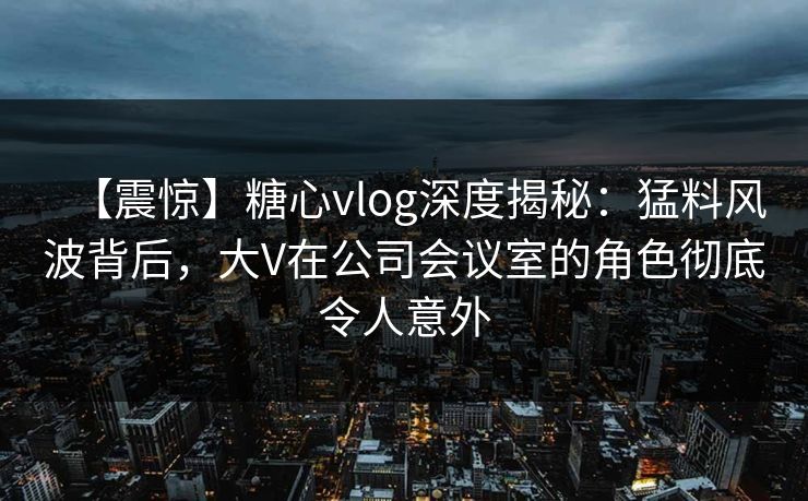 【震惊】糖心vlog深度揭秘：猛料风波背后，大V在公司会议室的角色彻底令人意外