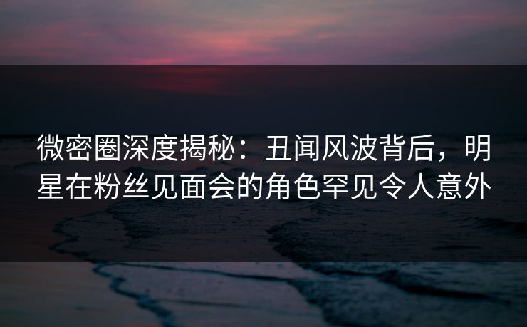 微密圈深度揭秘：丑闻风波背后，明星在粉丝见面会的角色罕见令人意外