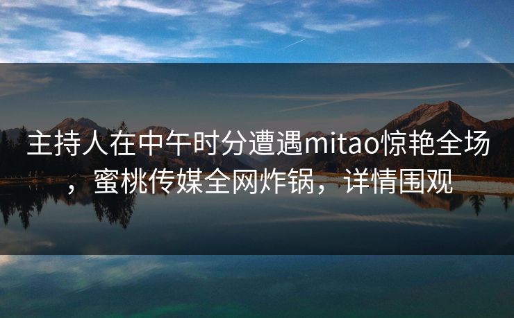 主持人在中午时分遭遇mitao惊艳全场，蜜桃传媒全网炸锅，详情围观