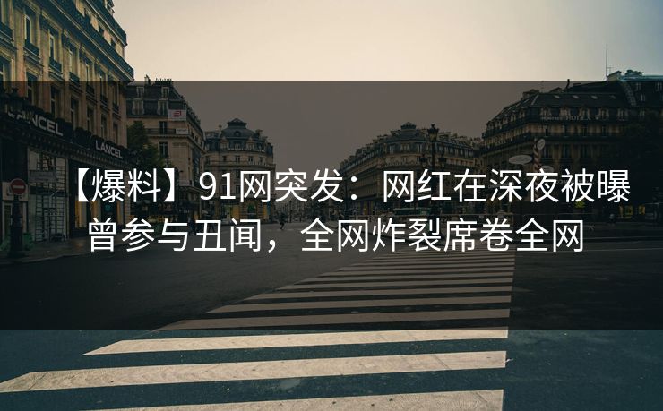 【爆料】91网突发：网红在深夜被曝曾参与丑闻，全网炸裂席卷全网