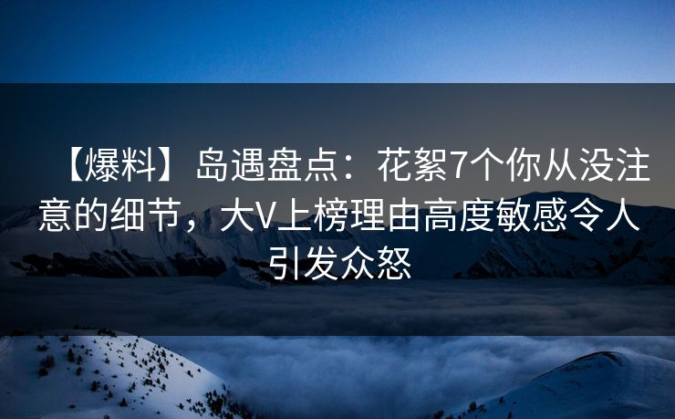 【爆料】岛遇盘点：花絮7个你从没注意的细节，大V上榜理由高度敏感令人引发众怒