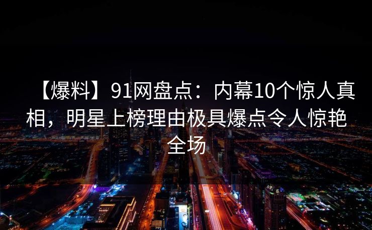 【爆料】91网盘点：内幕10个惊人真相，明星上榜理由极具爆点令人惊艳全场
