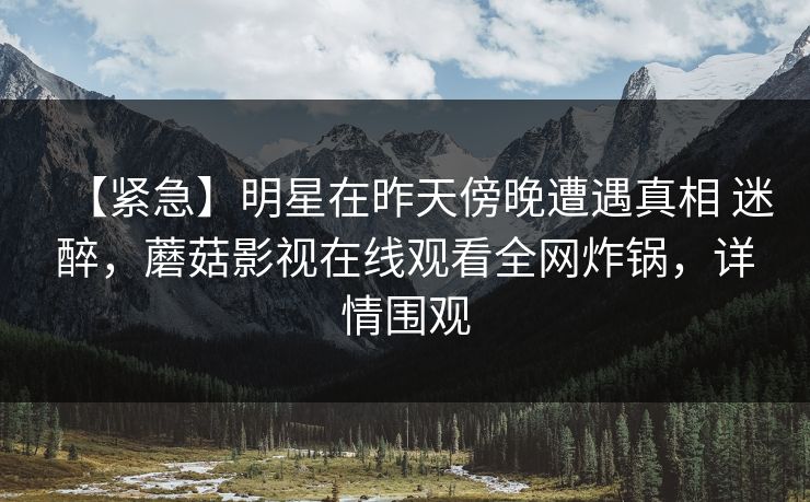 【紧急】明星在昨天傍晚遭遇真相 迷醉，蘑菇影视在线观看全网炸锅，详情围观  第1张