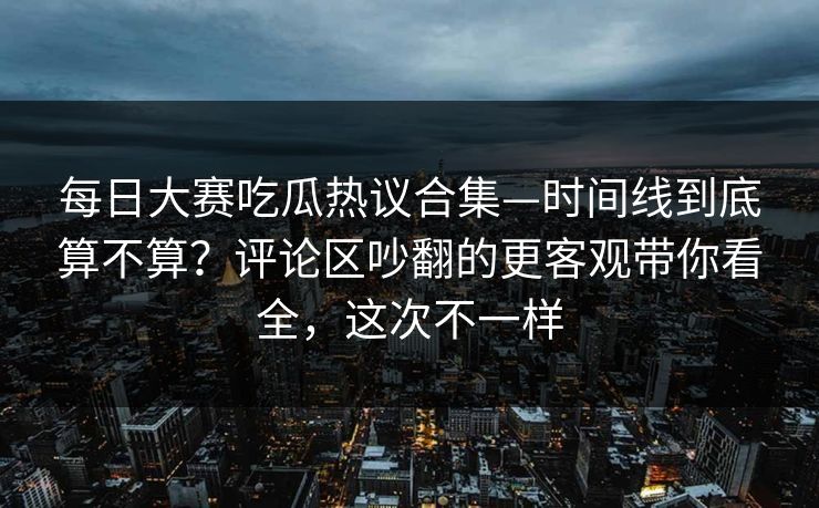 每日大赛吃瓜热议合集—时间线到底算不算?评论区吵翻的更客观带你看全,这次不一样 每日大赛吃瓜热议合集—时间线到底算不算?评论区吵翻的更客观带你看全,这次不一样