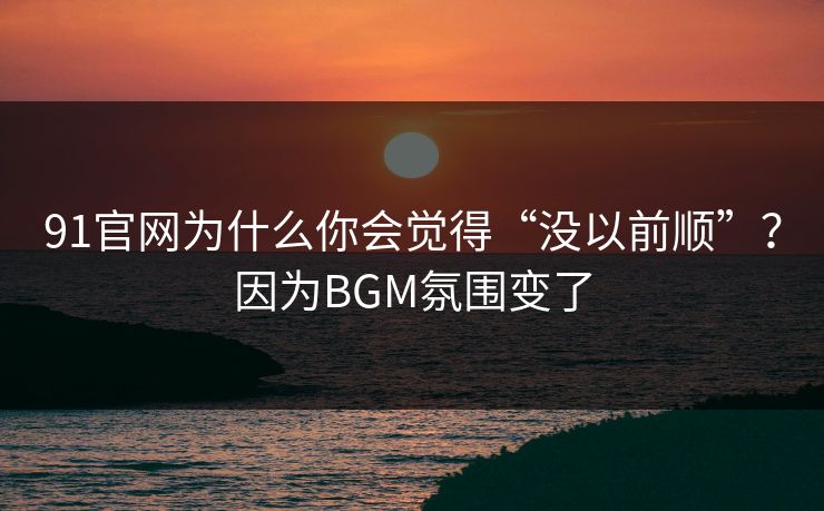 91官网为什么你会觉得“没以前顺”？因为BGM氛围变了