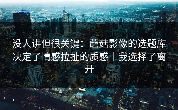 没人讲但很关键：蘑菇影像的选题库决定了情感拉扯的质感｜我选择了离开