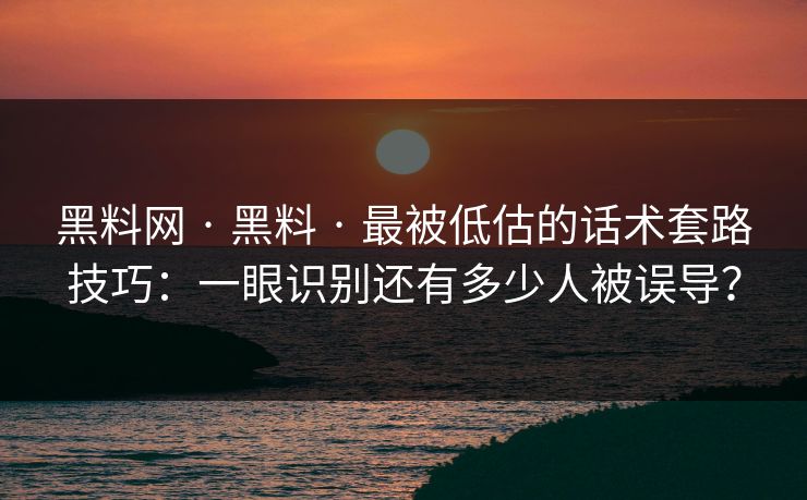 黑料网 · 黑料 · 最被低估的话术套路技巧：一眼识别还有多少人被误导？
