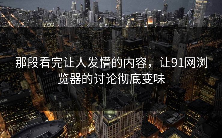那段看完让人发懵的内容，让91网浏览器的讨论彻底变味