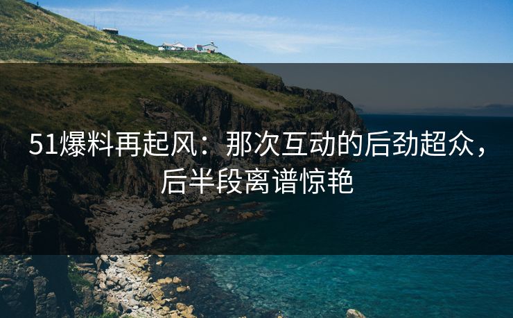 51爆料再起风：那次互动的后劲超众，后半段离谱惊艳