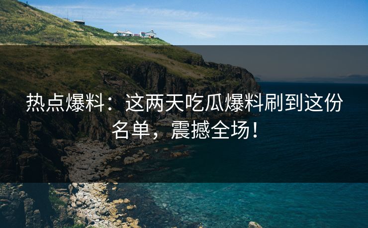热点爆料：这两天吃瓜爆料刷到这份名单，震撼全场！