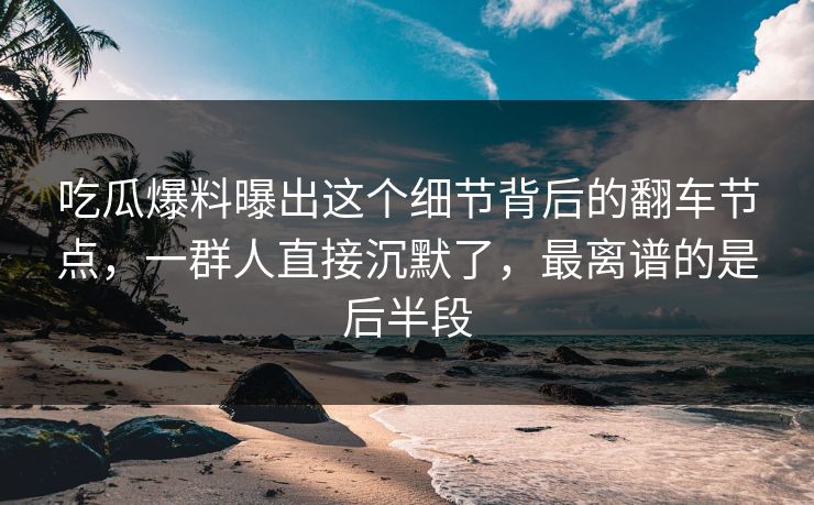 吃瓜爆料曝出这个细节背后的翻车节点，一群人直接沉默了，最离谱的是后半段