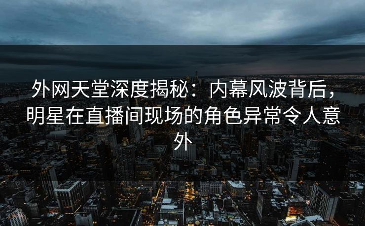 外网天堂深度揭秘：内幕风波背后，明星在直播间现场的角色异常令人意外