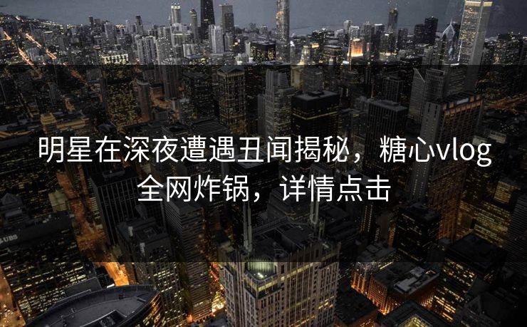明星在深夜遭遇丑闻揭秘，糖心vlog全网炸锅，详情点击